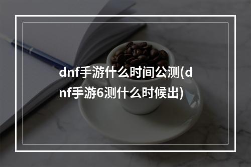 dnf手游什么时间公测(dnf手游6测什么时候出)