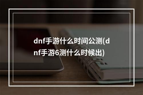 dnf手游什么时间公测(dnf手游6测什么时候出)