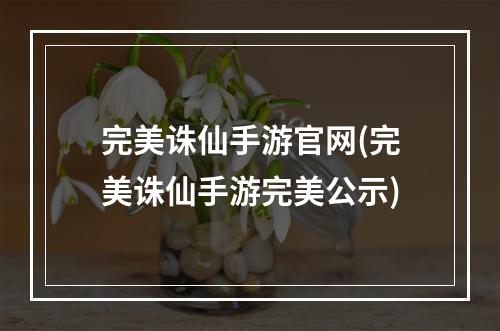 完美诛仙手游官网(完美诛仙手游完美公示)