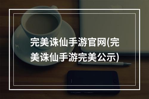 完美诛仙手游官网(完美诛仙手游完美公示)