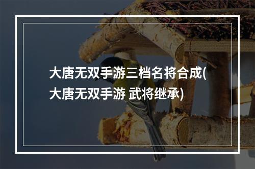 大唐无双手游三档名将合成(大唐无双手游 武将继承)