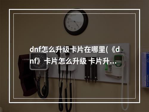 dnf怎么升级卡片在哪里(《dnf》卡片怎么升级 卡片升级位置一览  )