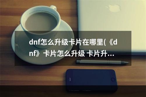 dnf怎么升级卡片在哪里(《dnf》卡片怎么升级 卡片升级位置一览  )