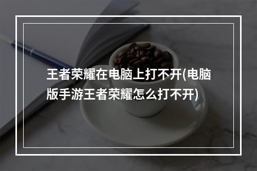 王者荣耀在电脑上打不开(电脑版手游王者荣耀怎么打不开)