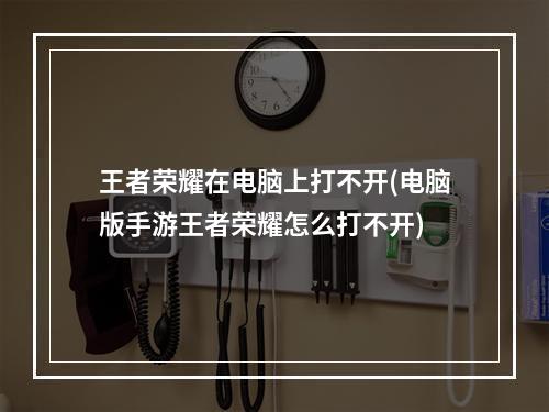 王者荣耀在电脑上打不开(电脑版手游王者荣耀怎么打不开)