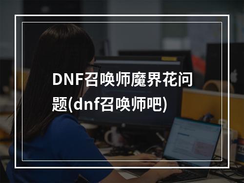 DNF召唤师魔界花问题(dnf召唤师吧)