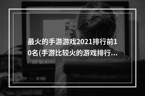 最火的手游游戏2021排行前10名(手游比较火的游戏排行榜)