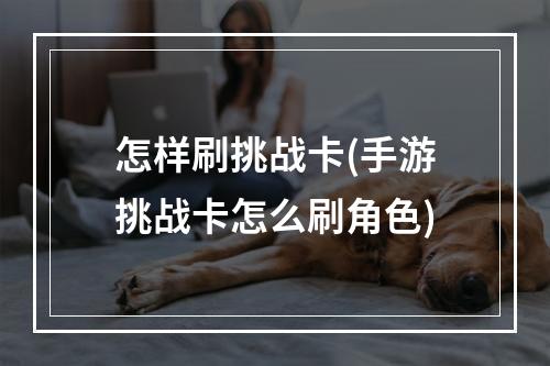 怎样刷挑战卡(手游挑战卡怎么刷角色)