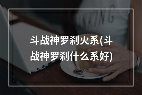 斗战神罗刹火系(斗战神罗刹什么系好)