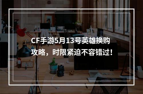 CF手游5月13号英雄换购攻略，时限紧迫不容错过！