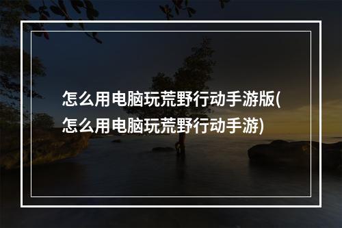 怎么用电脑玩荒野行动手游版(怎么用电脑玩荒野行动手游)