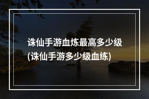 诛仙手游血炼最高多少级(诛仙手游多少级血练)