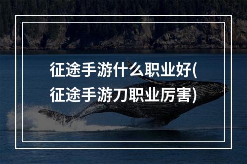 征途手游什么职业好(征途手游刀职业厉害)