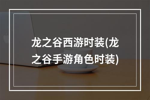 龙之谷西游时装(龙之谷手游角色时装)