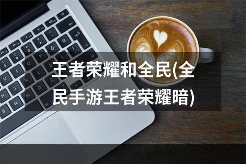 王者荣耀和全民(全民手游王者荣耀暗)