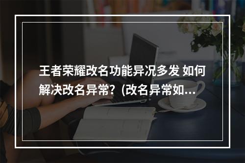 王者荣耀改名功能异况多发 如何解决改名异常？(改名异常如何解决/王者荣耀改名出错怎么办)