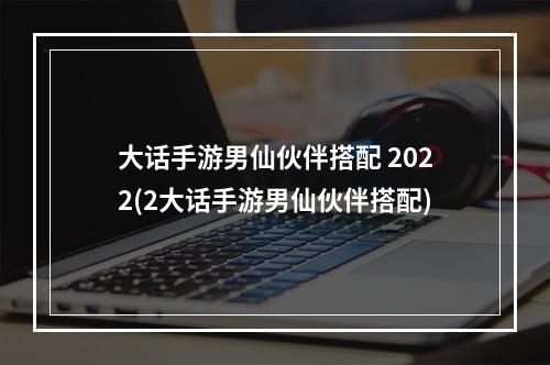 大话手游男仙伙伴搭配 2022(2大话手游男仙伙伴搭配)