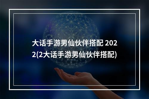 大话手游男仙伙伴搭配 2022(2大话手游男仙伙伴搭配)