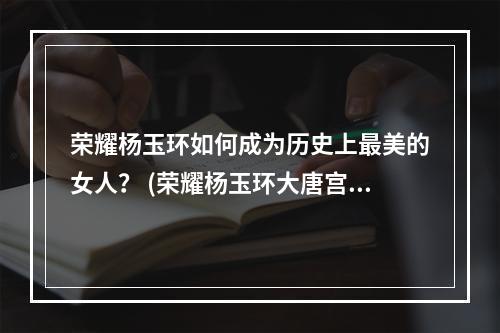 荣耀杨玉环如何成为历史上最美的女人？ (荣耀杨玉环大唐宫廷最神秘的女人是谁？)