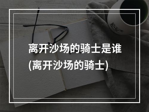 离开沙场的骑士是谁(离开沙场的骑士)