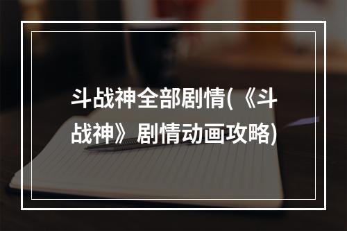 斗战神全部剧情(《斗战神》剧情动画攻略)