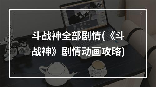 斗战神全部剧情(《斗战神》剧情动画攻略)