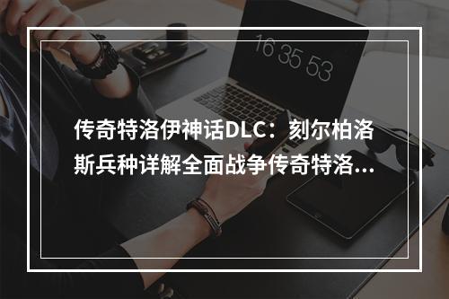 传奇特洛伊神话DLC：刻尔柏洛斯兵种详解全面战争传奇特洛伊神话DLC新增了众多新舞台、新任务、新英雄以及新兵种，其中最受关注的莫过于刻尔柏洛斯兵种。下面就让我们