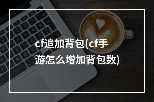 cf追加背包(cf手游怎么增加背包数)