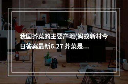 我国芥菜的主要产地(蚂蚁新村今日答案最新6.27 芥菜是我国重要的经济作物)