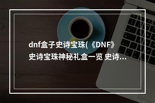 dnf盒子史诗宝珠(《DNF》史诗宝珠神秘礼盒一览 史诗宝珠神秘礼盒是什么)