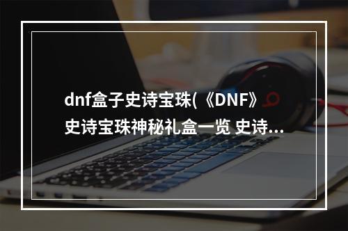 dnf盒子史诗宝珠(《DNF》史诗宝珠神秘礼盒一览 史诗宝珠神秘礼盒是什么)