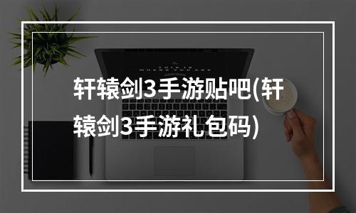 轩辕剑3手游贴吧(轩辕剑3手游礼包码)