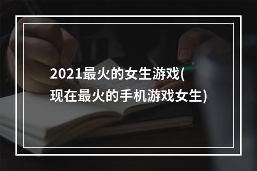 2021最火的女生游戏(现在最火的手机游戏女生)