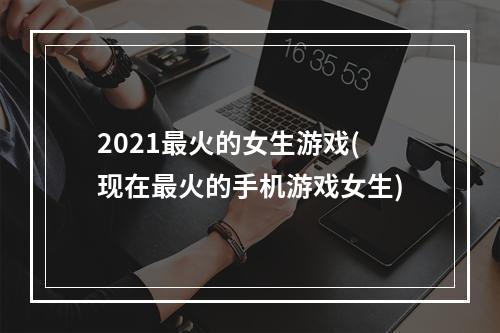 2021最火的女生游戏(现在最火的手机游戏女生)