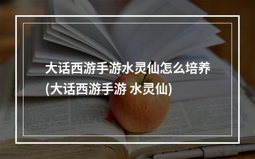 大话西游手游水灵仙怎么培养(大话西游手游 水灵仙)