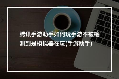 腾讯手游助手如何玩手游不被检测到是模拟器在玩(手游助手)