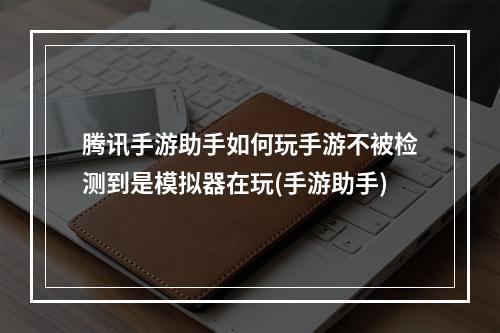 腾讯手游助手如何玩手游不被检测到是模拟器在玩(手游助手)