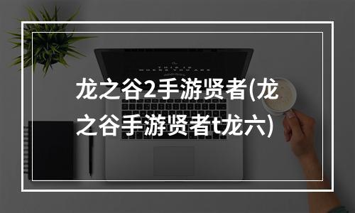 龙之谷2手游贤者(龙之谷手游贤者t龙六)