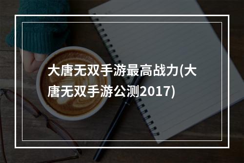 大唐无双手游最高战力(大唐无双手游公测2017)