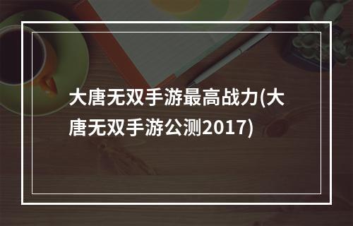 大唐无双手游最高战力(大唐无双手游公测2017)