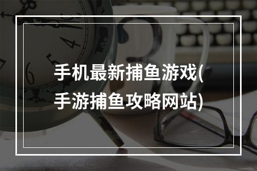 手机最新捕鱼游戏(手游捕鱼攻略网站)