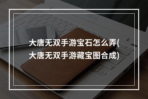 大唐无双手游宝石怎么弄(大唐无双手游藏宝图合成)