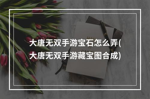 大唐无双手游宝石怎么弄(大唐无双手游藏宝图合成)