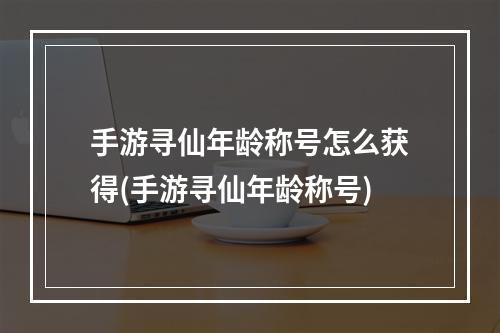 手游寻仙年龄称号怎么获得(手游寻仙年龄称号)