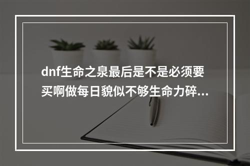 dnf生命之泉最后是不是必须要买啊做每日貌似不够生命力碎片怎么刷啊？(生命力碎片怎么)