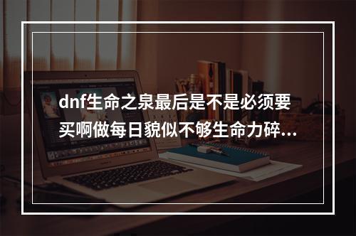 dnf生命之泉最后是不是必须要买啊做每日貌似不够生命力碎片怎么刷啊？(生命力碎片怎么)