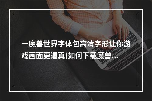 一魔兽世界字体包高清字形让你游戏画面更逼真(如何下载魔兽世界字体包?)；