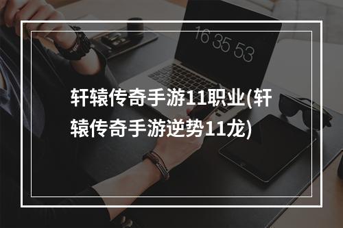 轩辕传奇手游11职业(轩辕传奇手游逆势11龙)