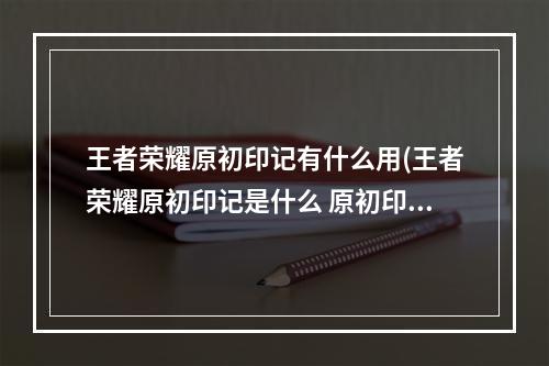 王者荣耀原初印记有什么用(王者荣耀原初印记是什么 原初印记玩法机制介绍 王者)