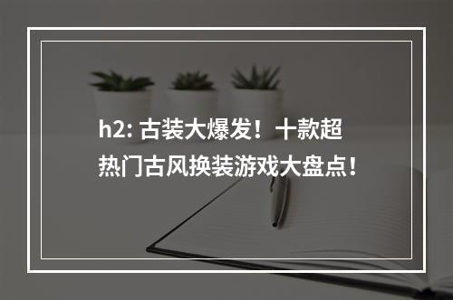 h2: 古装大爆发！十款超热门古风换装游戏大盘点！